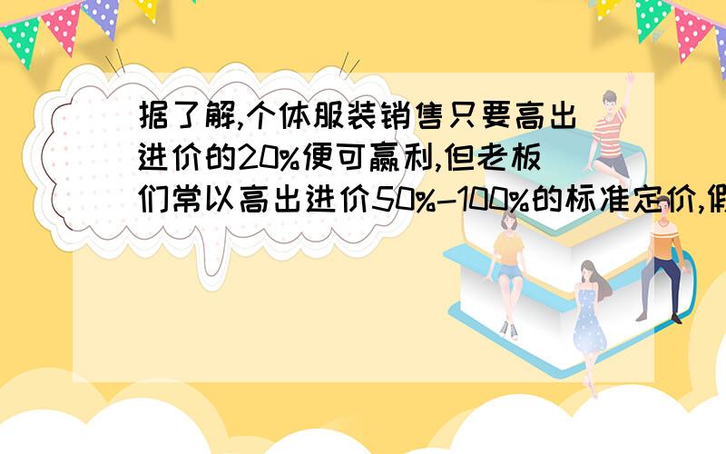 据了解,个体服装销售只要高出进价的20%便可赢利,但老板们常以高出进价50%-100%的标准定价,假如你准备买个体服装销售只要高出进价的20%便可赢利，但老板们常以高出进价50%-100%的标准定价，