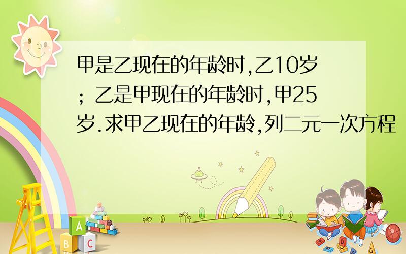 甲是乙现在的年龄时,乙10岁；乙是甲现在的年龄时,甲25岁.求甲乙现在的年龄,列二元一次方程