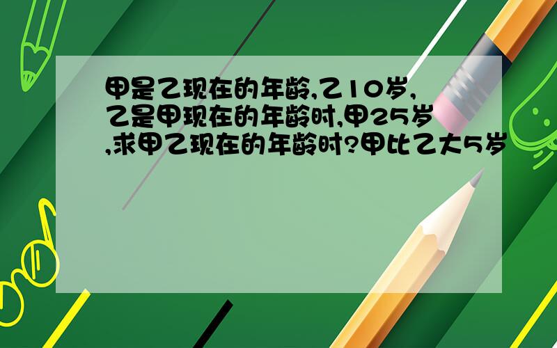 甲是乙现在的年龄,乙10岁,乙是甲现在的年龄时,甲25岁,求甲乙现在的年龄时?甲比乙大5岁