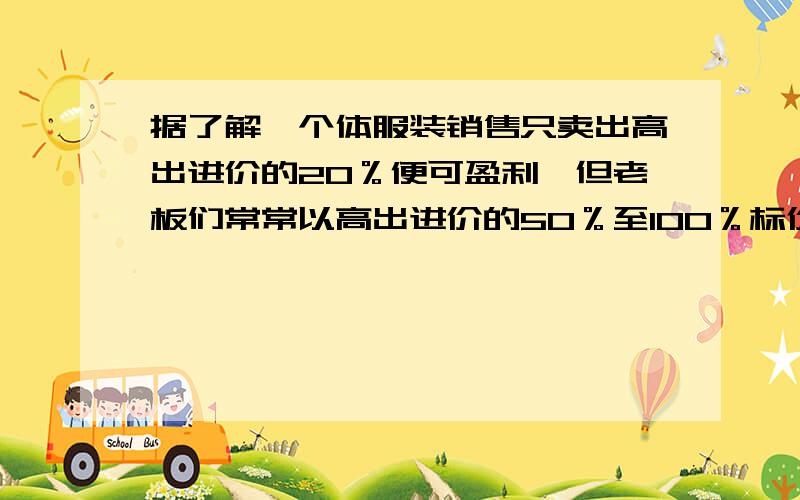 据了解,个体服装销售只卖出高出进价的20％便可盈利,但老板们常常以高出进价的50％至100％标价,这是数学题,要用方程解个体服装销售只卖出高出进价的20％便可盈利，但老板们常常以高出进