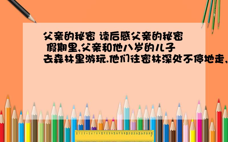 父亲的秘密 读后感父亲的秘密 假期里,父亲和他八岁的儿子去森林里游玩.他们往密林深处不停地走,不知不觉迷了路.四周的古树遮天蔽日,像一只巨大的笼子将他们困在中间.父亲背起疲惫的