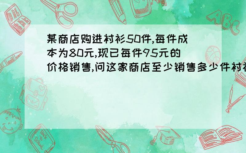 某商店购进衬衫50件,每件成本为80元,现已每件95元的价格销售,问这家商店至少销售多少件衬衫,销售收入才能超过总成本