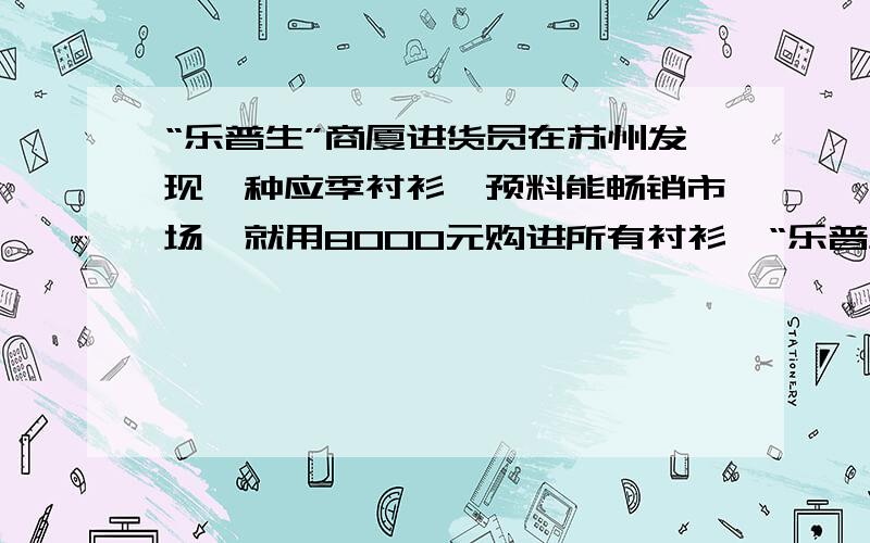 “乐普生”商厦进货员在苏州发现一种应季衬衫,预料能畅销市场,就用8000元购进所有衬衫…“乐普生”商厦进货员在苏州发现一种应季衬衫,预料能畅销市场,就用8000元购进所有衬衫,还急需2