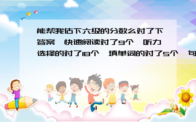 能帮我估下六级的分数么对了下答案,快速阅读对了9个,听力选择的对了18个,填单词的对了5个,句子三个写的基本上都到意思了,填空的阅读对了3个,选择的阅读对了8个,完形乱写的,翻译没时间