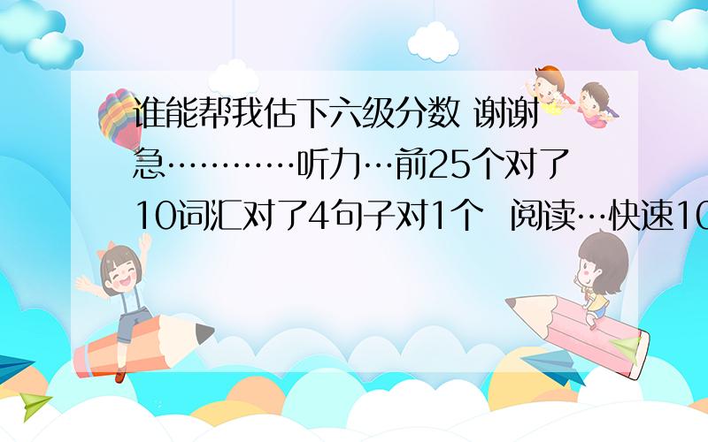 谁能帮我估下六级分数 谢谢 急…………听力…前25个对了10词汇对了4句子对1个  阅读…快速10个都对,填空五对3 深度十个选择对9个  完形对九个 作文一般 翻译对两个吧 这样能过吗?不会吧