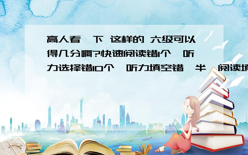 高人看一下 这样的 六级可以得几分啊?快速阅读错1个,听力选择错10个,听力填空错一半,阅读填空有一个空不完整,阅读理解错1个,完形填空错6个,翻译基本全对,书面表达正常情况吧大约可以得