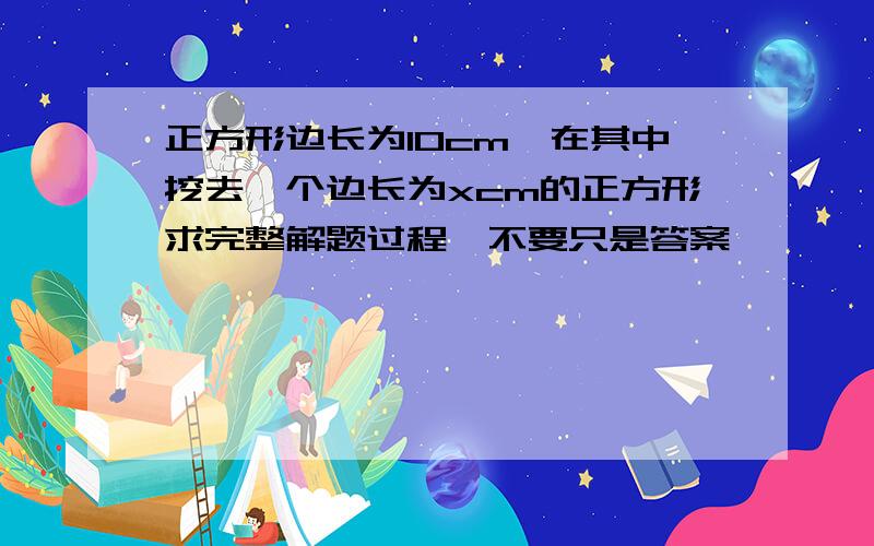 正方形边长为10cm,在其中挖去一个边长为xcm的正方形求完整解题过程,不要只是答案,