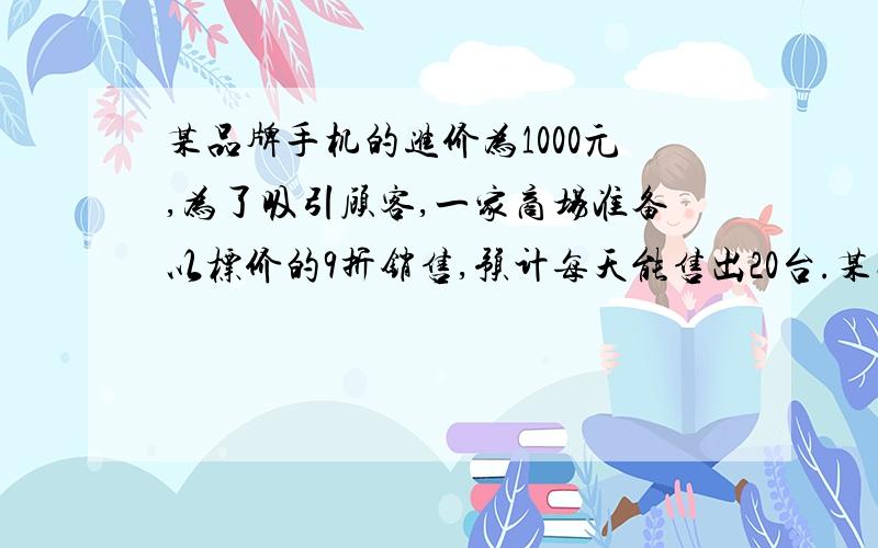 某品牌手机的进价为1000元,为了吸引顾客,一家商场准备以标价的9折销售,预计每天能售出20台.某品牌手机的进价为1000元,为了吸引顾客,一家商场准备以标价的9折销售,预计每天能售出20台,要是