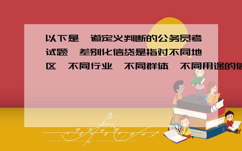 以下是一道定义判断的公务员考试题,差别化信贷是指对不同地区、不同行业、不同群体、不同用途的信贷额度和还贷方式贷取差别对待的政策.这是国家对经济进行宏观调控的重要手段,通过