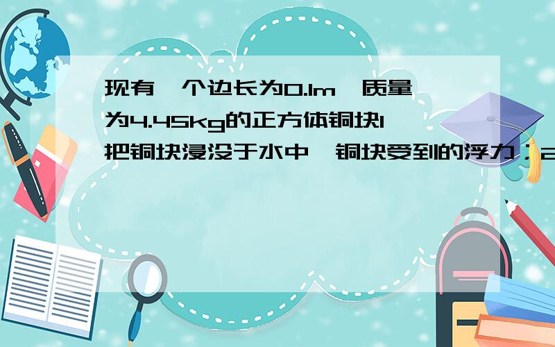 现有一个边长为0.1m,质量为4.45kg的正方体铜块1把铜块浸没于水中,铜块受到的浮力；2请用两种方法就算并说明铜块是空心还是实心的.