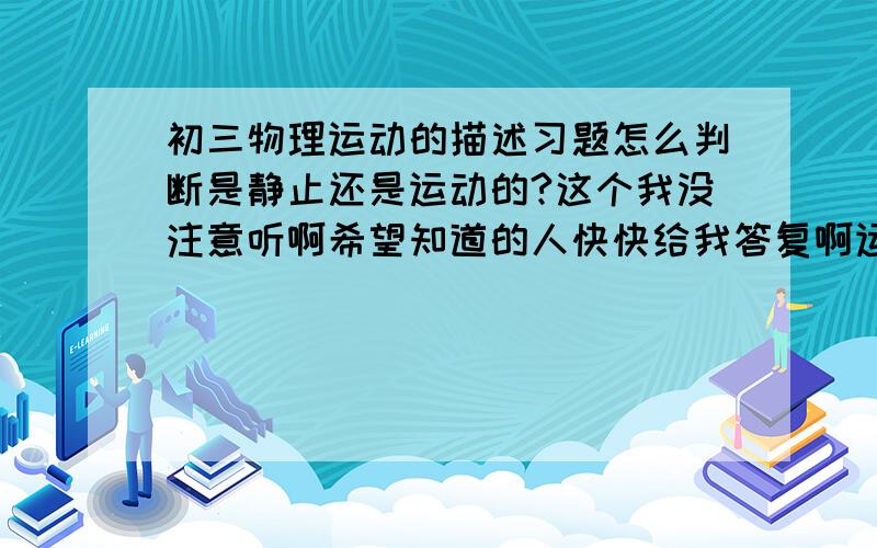 初三物理运动的描述习题怎么判断是静止还是运动的?这个我没注意听啊希望知道的人快快给我答复啊运动这一节的习题怎么判断是静止还是运动?