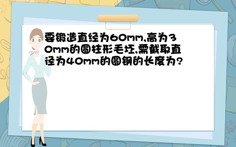 要锻造直经为60mm,高为30mm的圆柱形毛坯,需截取直径为40mm的圆钢的长度为?