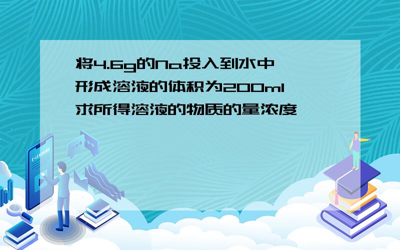 将4.6g的Na投入到水中,形成溶液的体积为200ml,求所得溶液的物质的量浓度