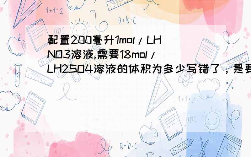 配置200毫升1mol/LHNO3溶液,需要18mol/LH2SO4溶液的体积为多少写错了，是要配置硫酸溶液