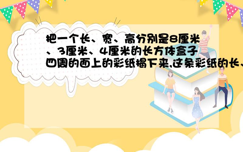 把一个长、宽、高分别是8厘米、3厘米、4厘米的长方体盒子四周的面上的彩纸揭下来,这条彩纸的长、宽各是多少厘米?