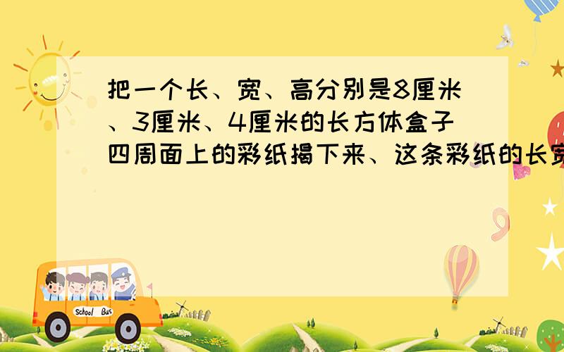 把一个长、宽、高分别是8厘米、3厘米、4厘米的长方体盒子四周面上的彩纸揭下来、这条彩纸的长宽各是多少