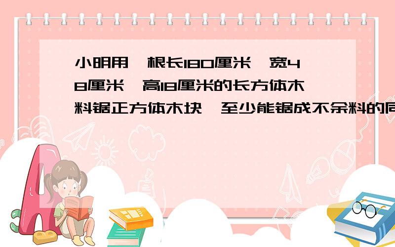 小明用一根长180厘米,宽48厘米,高18厘米的长方体木料锯正方体木块,至少能锯成不余料的同样大小的正方体多少块?