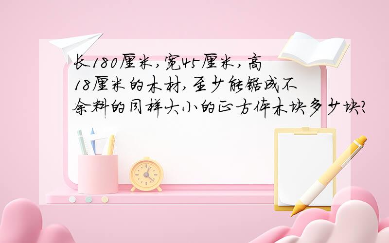 长180厘米,宽45厘米,高18厘米的木材,至少能锯成不余料的同样大小的正方体木块多少块?