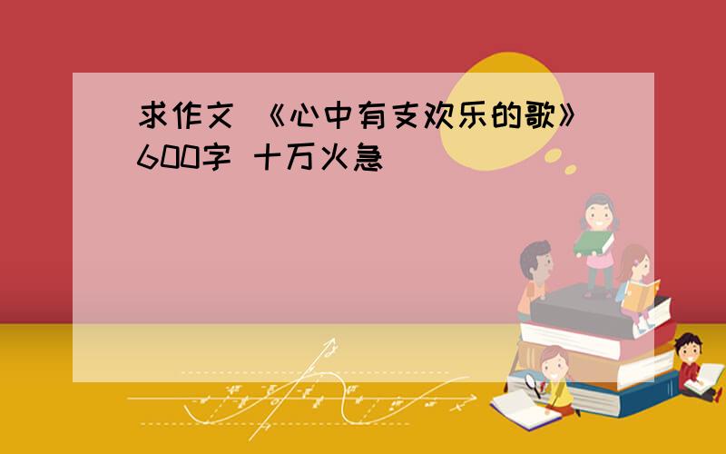 求作文 《心中有支欢乐的歌》600字 十万火急