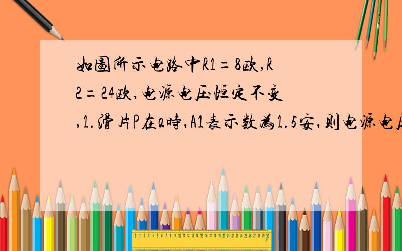 如图所示电路中R1=8欧,R2=24欧,电源电压恒定不变,1.滑片P在a时,A1表示数为1.5安,则电源电压为多少伏?A2表示数为多少?2.当滑片P在b点时,A1,A2表示数各为多少安?