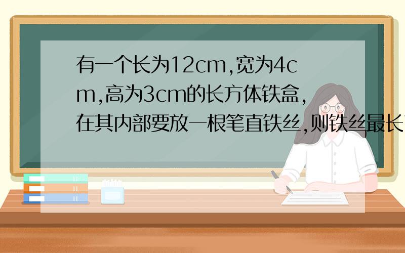 有一个长为12cm,宽为4cm,高为3cm的长方体铁盒,在其内部要放一根笔直铁丝,则铁丝最长可从达到?cm