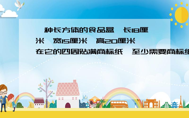 一种长方体的食品盒,长18厘米,宽15厘米,高20厘米,在它的四周贴满商标纸,至少需要商标纸多少平方厘米?