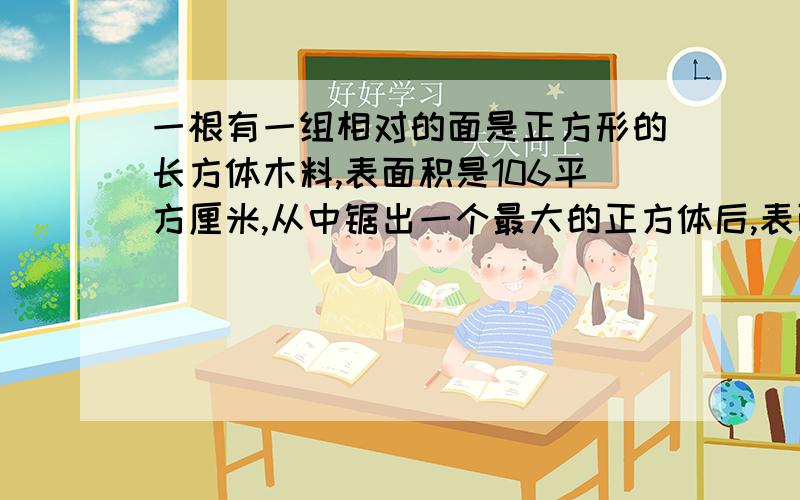 一根有一组相对的面是正方形的长方体木料,表面积是106平方厘米,从中锯出一个最大的正方体后,表面积为6666的后面是：平方厘米.锯下的正方体的表面积是多少平方厘米?