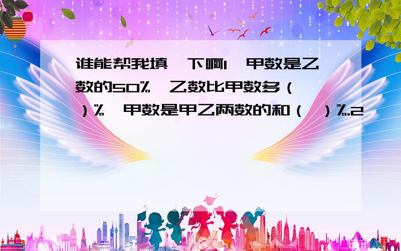 谁能帮我填一下啊1、甲数是乙数的50%,乙数比甲数多（ ）%,甲数是甲乙两数的和（ ）%.2、一向工程,甲独做12天完成,乙独做8天完成,甲、乙合做4天后还剩这项工程的（ ）%我在这里先谢谢了