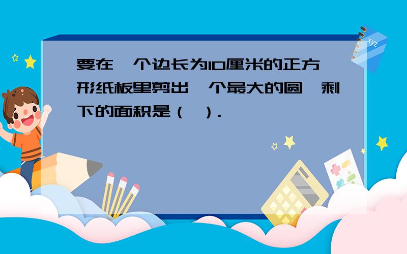 要在一个边长为10厘米的正方形纸板里剪出一个最大的圆,剩下的面积是（ ）.