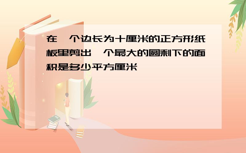 在一个边长为十厘米的正方形纸板里剪出一个最大的圆剩下的面积是多少平方厘米