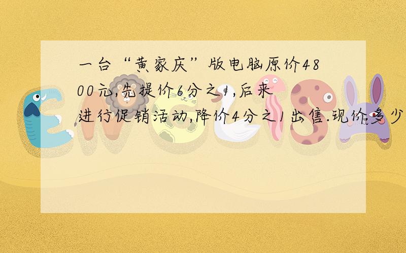 一台“黄家庆”版电脑原价4800元,先提价6分之1,后来进行促销活动,降价4分之1出售.现价多少元?