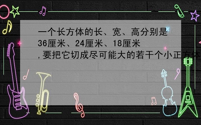 一个长方体的长、宽、高分别是36厘米、24厘米、18厘米,要把它切成尽可能大的若干个小正方体,而且不能浪费,那么切割成的小正方体的体积是多少立方厘米?能切成多少个?