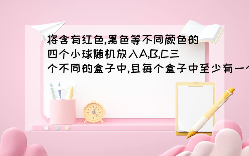 将含有红色,黑色等不同颜色的四个小球随机放入A,B,C三个不同的盒子中,且每个盒子中至少有一个小球.求红色,黑色两个小球同时放入A盒中的概率?求红色,黑色两个小球放入同一个盒子中的概