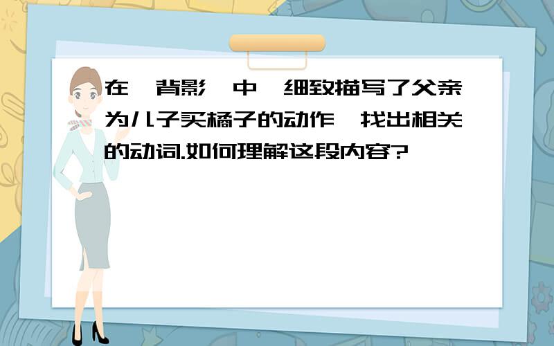 在《背影》中,细致描写了父亲为儿子买橘子的动作,找出相关的动词.如何理解这段内容?