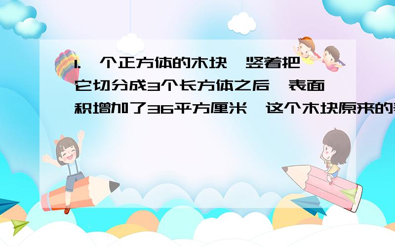 1.一个正方体的木块,竖着把它切分成3个长方体之后,表面积增加了36平方厘米,这个木块原来的表面积是多少平方厘米?2.一个长方体的棱长总和是256厘米,长是宽的4倍,高是宽的3倍,长方体的长、