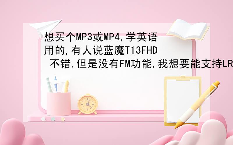 想买个MP3或MP4,学英语用的,有人说蓝魔T13FHD 不错,但是没有FM功能,我想要能支持LRC歌词显示和FM功能的,价位在700以内,