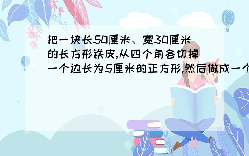 把一块长50厘米、宽30厘米的长方形铁皮,从四个角各切掉一个边长为5厘米的正方形,然后做成一个无盖的盒子这个盒子用了多少铁皮?它的容积是多少