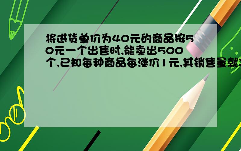 将进货单价为40元的商品按50元一个出售时,能卖出500个,已知每种商品每涨价1元,其销售量就减少10个为了得到最大利润,售价因为多少,最大利润为多少