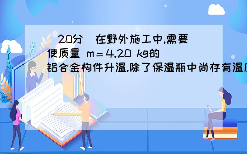 (20分)在野外施工中,需要使质量 m＝4.20 kg的铝合金构件升温.除了保温瓶中尚存有温度 t＝ 90.0℃的1.200 kg的热水外,无其他热源．试提出一个操作方案,能利用这些热水使构件从温度 t0=10℃升温