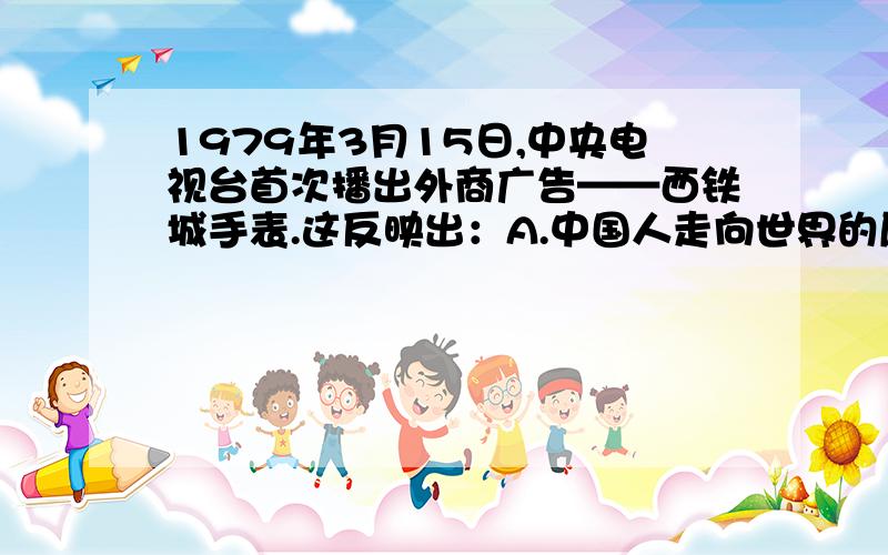 1979年3月15日,中央电视台首次播出外商广告——西铁城手表.这反映出：A.中国人走向世界的愿望,（BC略）,D中国全面推行改革开放政策我选了D,但是答案是A.百思不得其解啊,为什么我们播放外