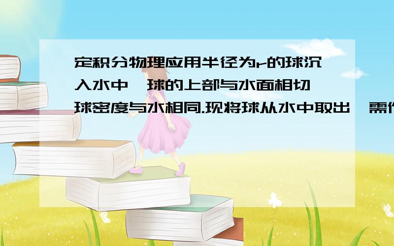 定积分物理应用半径为r的球沉入水中,球的上部与水面相切,球密度与水相同.现将球从水中取出,需作多少功?