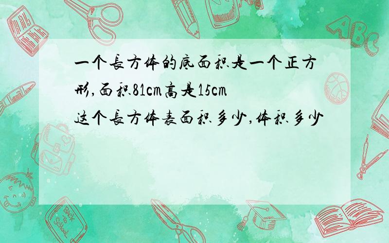 一个长方体的底面积是一个正方形,面积81cm高是15cm这个长方体表面积多少,体积多少