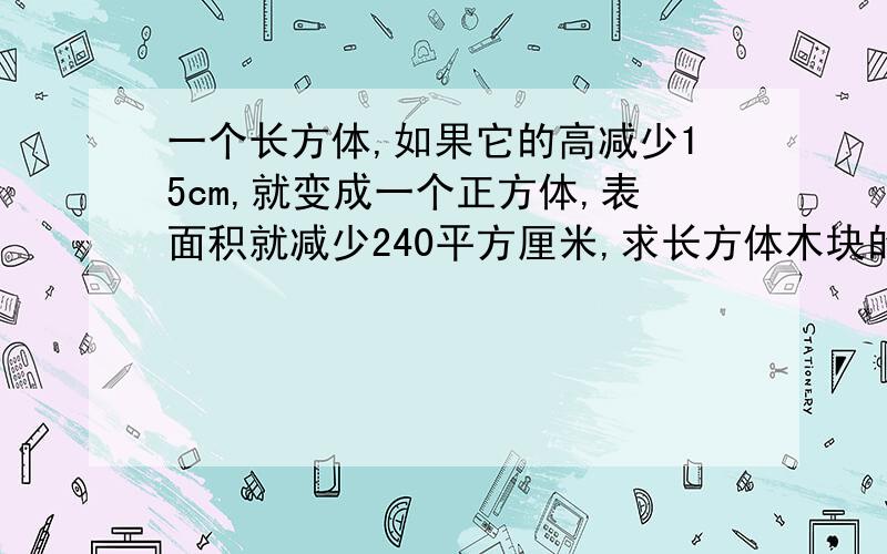 一个长方体,如果它的高减少15cm,就变成一个正方体,表面积就减少240平方厘米,求长方体木块的体积一个长方体,如果它的高减少15cm,就变成一个正方体,这时表面积就减少240平方厘米,求长方体木