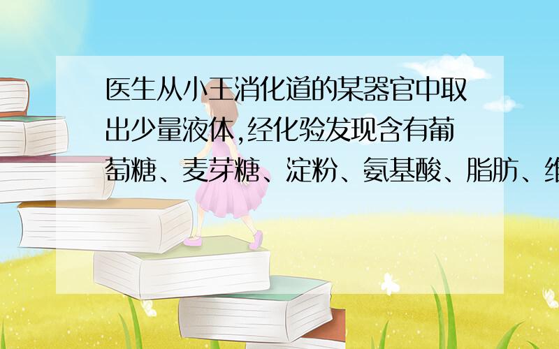 医生从小王消化道的某器官中取出少量液体,经化验发现含有葡萄糖、麦芽糖、淀粉、氨基酸、脂肪、维生素等物质.则该器官最可能是A肝脏B胃C十二指肠D胰（糖、蛋白质、脂肪在哪里被分解