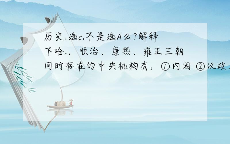 历史.选c,不是选A么?解释下哈.．顺治、康熙、雍正三朝同时存在的中央机构有：①内阁 ②议政王大臣会议 ③南书房 ④军机处 A．①②③④         B．①②③           C．①②             D．①③