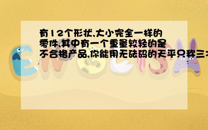 有12个形状,大小完全一样的零件,其中有一个重量较轻的是不合格产品,你能用无砝码的天平只称三次就找出这个不合格产品吗?   求过程