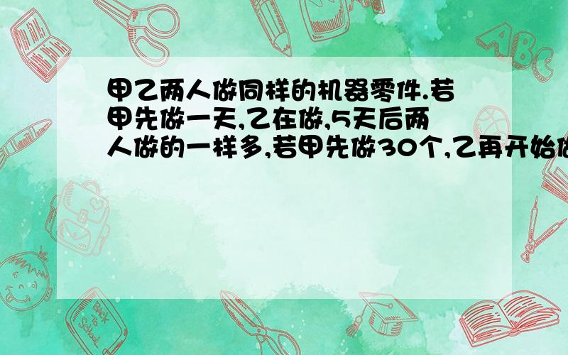 甲乙两人做同样的机器零件.若甲先做一天,乙在做,5天后两人做的一样多,若甲先做30个,乙再开始做,4天乙反而比甲多做了10个,求甲乙两人每天各做多少个零件?只列方程 急