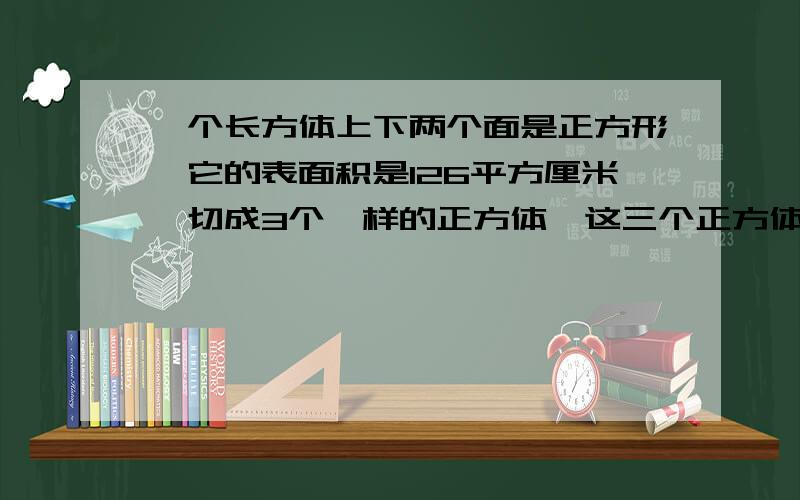 一个长方体上下两个面是正方形,它的表面积是126平方厘米,切成3个一样的正方体,这三个正方体之和是多少?的和