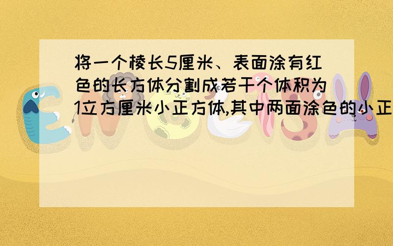 将一个棱长5厘米、表面涂有红色的长方体分割成若干个体积为1立方厘米小正方体,其中两面涂色的小正方体有（ ）块,一点红色都没有的小正方体有（ ）块.