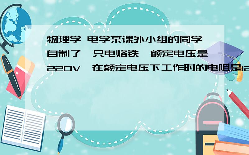 物理学 电学某课外小组的同学自制了一只电烙铁,额定电压是220V,在额定电压下工作时的电阻是1210Ω.它的额定功率为▁▁W,在额定电压下通电10min产生▁▁J的热量.